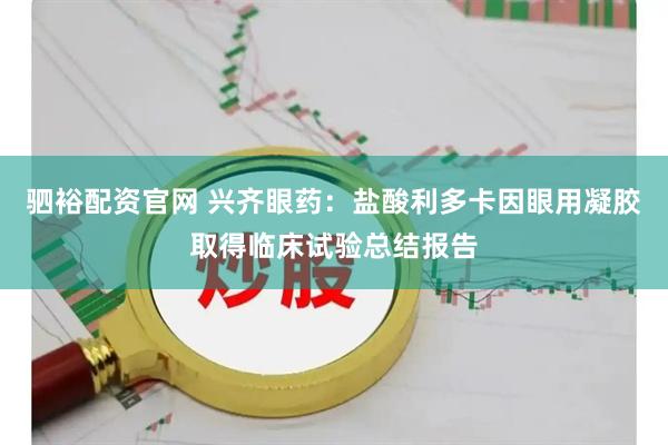 驷裕配资官网 兴齐眼药：盐酸利多卡因眼用凝胶取得临床试验总结报告